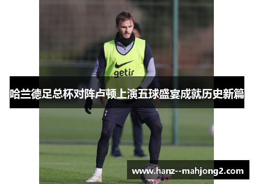 哈兰德足总杯对阵卢顿上演五球盛宴成就历史新篇 哈兰德足总杯对阵卢顿上演五球盛宴成就历史新篇