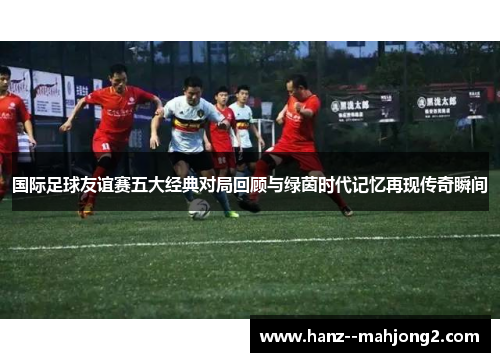 国际足球友谊赛五大经典对局回顾与绿茵时代记忆再现传奇瞬间